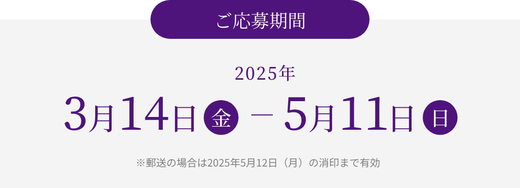 【ご応募期間】2025年 3月14日（木） - 5月11日（日）※郵送の場合は2025年5月12日（月）の消印まで有効