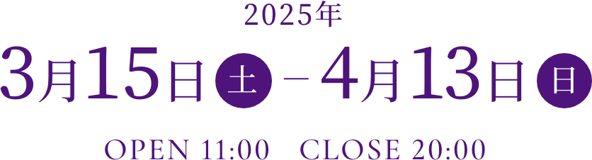 2025年3月15日（土）～4月13日（日）OPEN 11:00 CLOSE 20:00